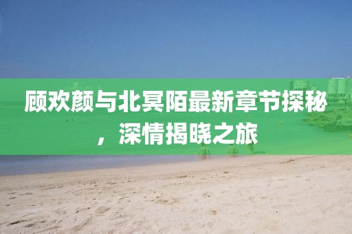 顧歡顏與北冥陌最新章節(jié)探秘，深情揭曉之旅