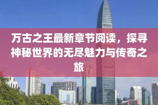 萬古之王最新章節(jié)閱讀，探尋神秘世界的無盡魅力與傳奇之旅
