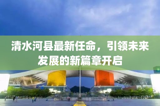 清水河縣最新任命，引領未來發(fā)展的新篇章開啟