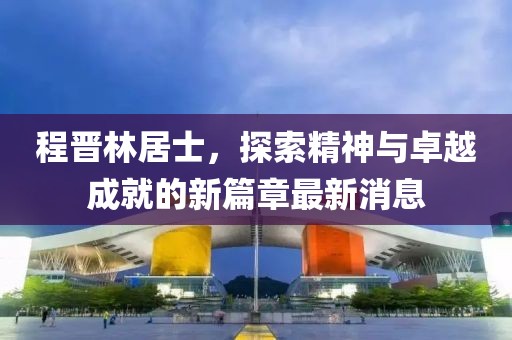 程晉林居士，探索精神與卓越成就的新篇章最新消息