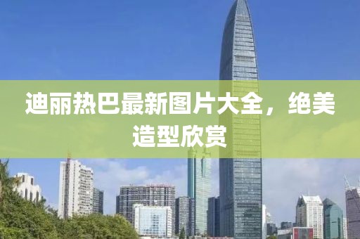 迪麗熱巴最新圖片大全，絕美造型欣賞