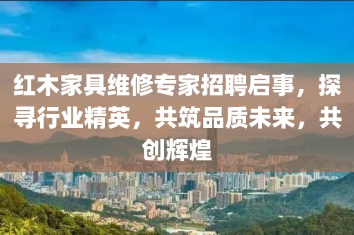 紅木家具維修專(zhuān)家招聘啟事，探尋行業(yè)精英，共筑品質(zhì)未來(lái)，共創(chuàng)輝煌
