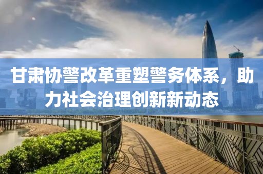 甘肅協(xié)警改革重塑警務體系，助力社會治理創(chuàng)新新動態(tài)