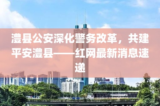 澧縣公安深化警務(wù)改革，共建平安澧縣——紅網(wǎng)最新消息速遞