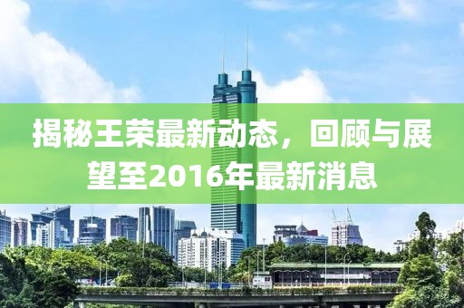 揭秘王榮最新動(dòng)態(tài)，回顧與展望至2016年最新消息