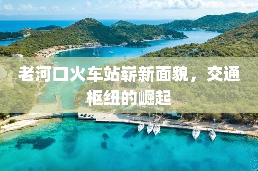 老河口火車站嶄新面貌，交通樞紐的崛起