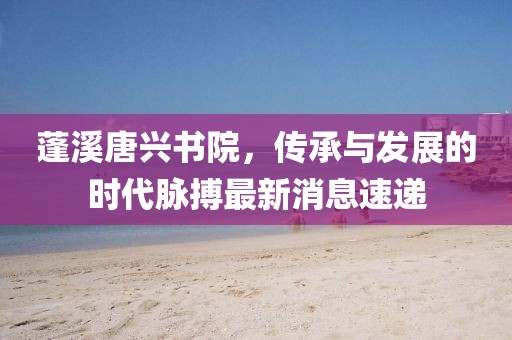 蓬溪唐興書(shū)院，傳承與發(fā)展的時(shí)代脈搏最新消息速遞