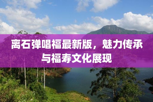 離石彈唱福最新版，魅力傳承與福壽文化展現(xiàn)