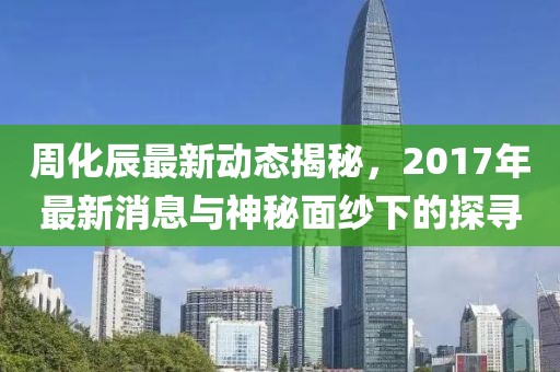 周化辰最新動態(tài)揭秘，2017年最新消息與神秘面紗下的探尋