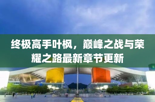 終極高手葉楓，巔峰之戰(zhàn)與榮耀之路最新章節(jié)更新