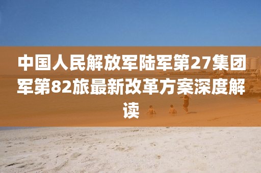 中國(guó)人民解放軍陸軍第27集團(tuán)軍第82旅最新改革方案深度解讀