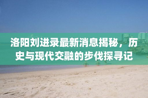 洛陽劉進(jìn)錄最新消息揭秘，歷史與現(xiàn)代交融的步伐探尋記