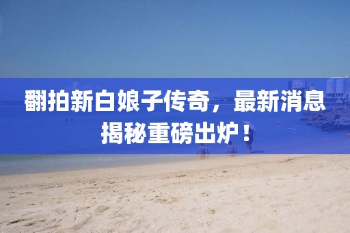 翻拍新白娘子傳奇，最新消息揭秘重磅出爐！