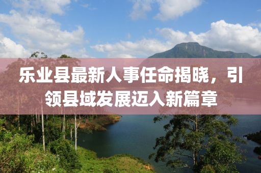 樂業(yè)縣最新人事任命揭曉，引領(lǐng)縣域發(fā)展邁入新篇章