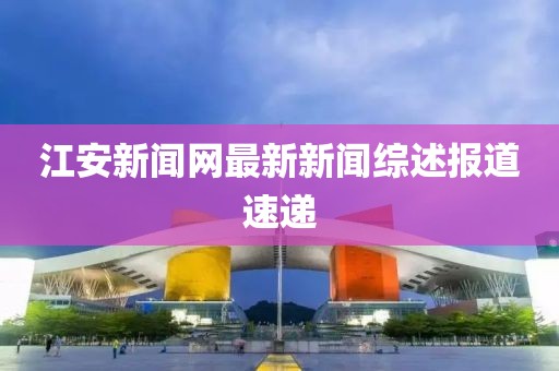 江安新聞網(wǎng)最新新聞綜述報道速遞