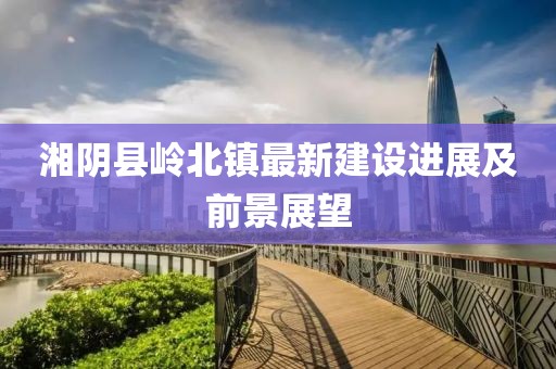 湘陰縣嶺北鎮(zhèn)最新建設(shè)進(jìn)展及前景展望