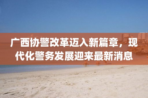 廣西協(xié)警改革邁入新篇章，現(xiàn)代化警務(wù)發(fā)展迎來最新消息