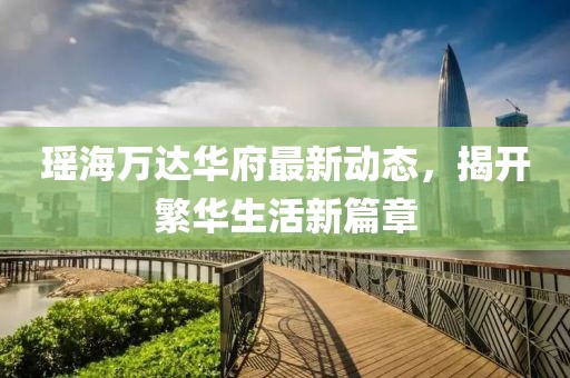 瑤海萬(wàn)達(dá)華府最新動(dòng)態(tài)，揭開(kāi)繁華生活新篇章