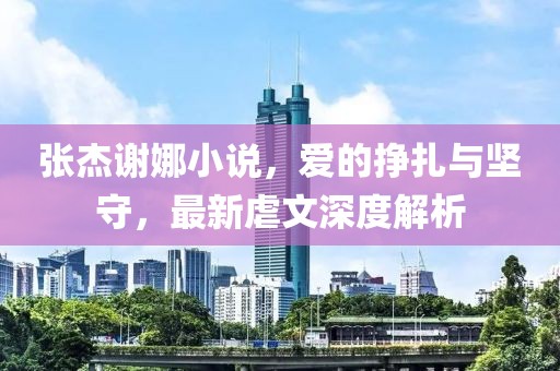 張杰謝娜小說，愛的掙扎與堅守，最新虐文深度解析
