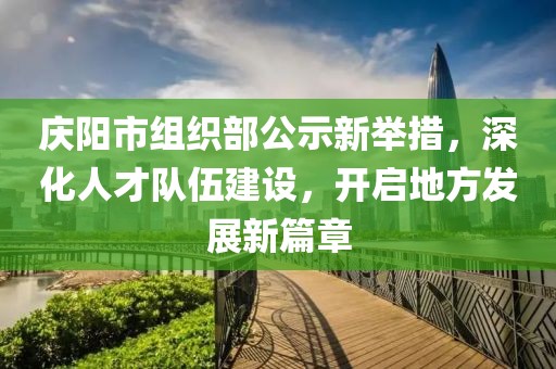 慶陽市組織部公示新舉措，深化人才隊伍建設(shè)，開啟地方發(fā)展新篇章